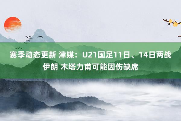 赛季动态更新 津媒：U21国足11日、14日两战伊朗 木塔力甫可能因伤缺席