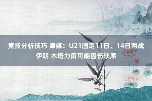 竞技分析技巧 津媒：U21国足11日、14日两战伊朗 木塔力甫可能因伤缺席