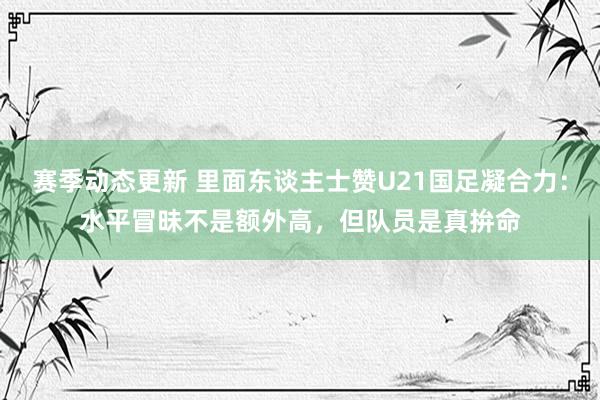 赛季动态更新 里面东谈主士赞U21国足凝合力：水平冒昧不是额外高，但队员是真拚命