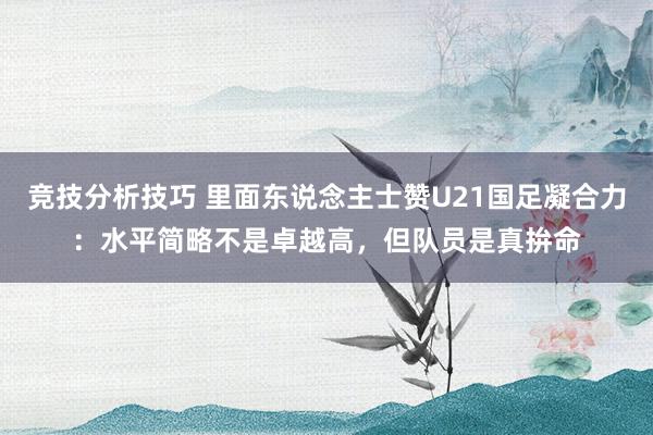 竞技分析技巧 里面东说念主士赞U21国足凝合力：水平简略不是卓越高，但队员是真拚命