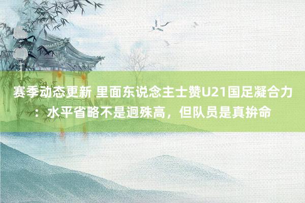 赛季动态更新 里面东说念主士赞U21国足凝合力：水平省略不是迥殊高，但队员是真拚命