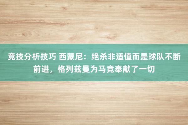 竞技分析技巧 西蒙尼：绝杀非适值而是球队不断前进，格列兹曼为马竞奉献了一切