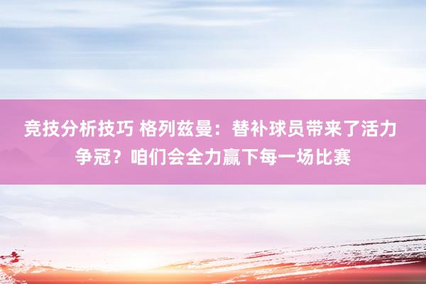 竞技分析技巧 格列兹曼：替补球员带来了活力 争冠？咱们会全力赢下每一场比赛