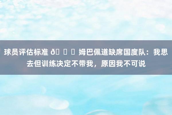 球员评估标准 👀姆巴佩道缺席国度队：我思去但训练决定不带我，原因我不可说