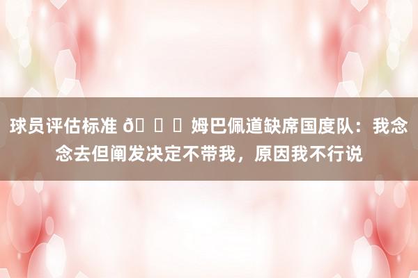 球员评估标准 👀姆巴佩道缺席国度队：我念念去但阐发决定不带我，原因我不行说