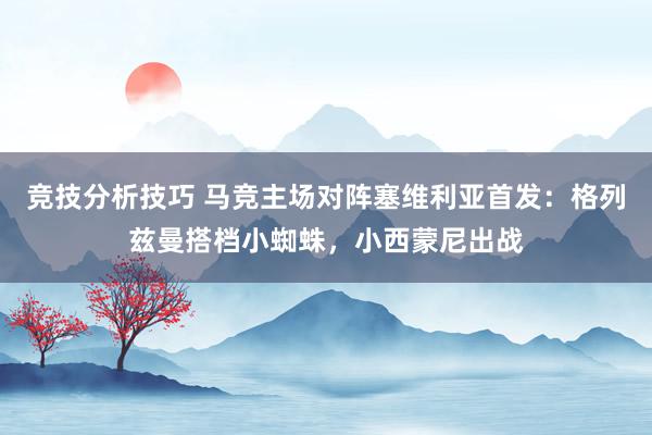 竞技分析技巧 马竞主场对阵塞维利亚首发：格列兹曼搭档小蜘蛛，小西蒙尼出战