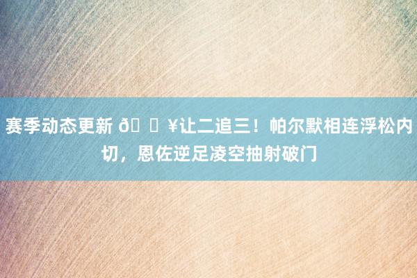 赛季动态更新 💥让二追三！帕尔默相连浮松内切，恩佐逆足凌空抽射破门