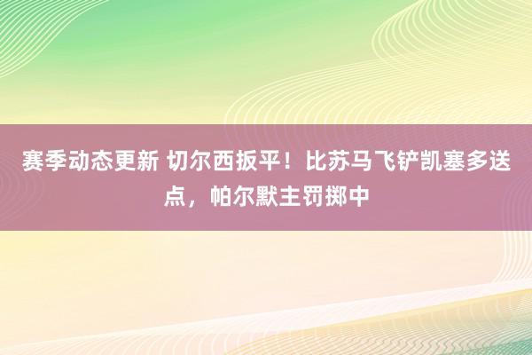 赛季动态更新 切尔西扳平！比苏马飞铲凯塞多送点，帕尔默主罚掷中