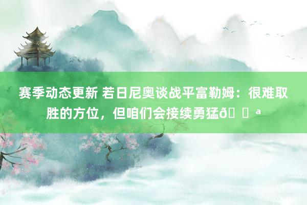 赛季动态更新 若日尼奥谈战平富勒姆：很难取胜的方位，但咱们会接续勇猛💪