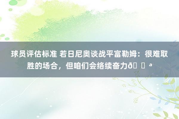 球员评估标准 若日尼奥谈战平富勒姆：很难取胜的场合，但咱们会络续奋力💪