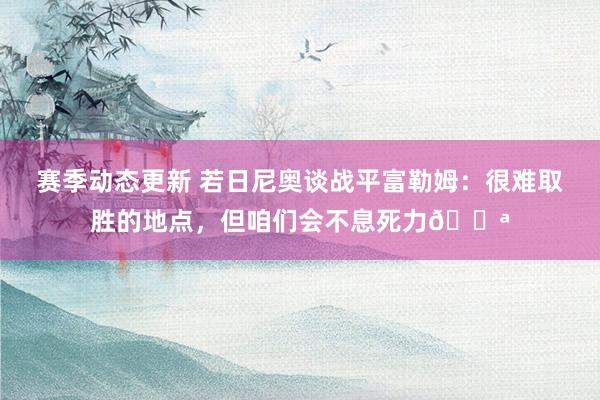 赛季动态更新 若日尼奥谈战平富勒姆：很难取胜的地点，但咱们会不息死力💪