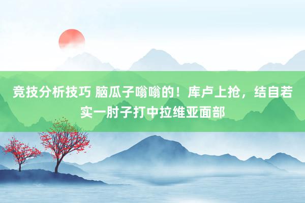 竞技分析技巧 脑瓜子嗡嗡的！库卢上抢，结自若实一肘子打中拉维亚面部