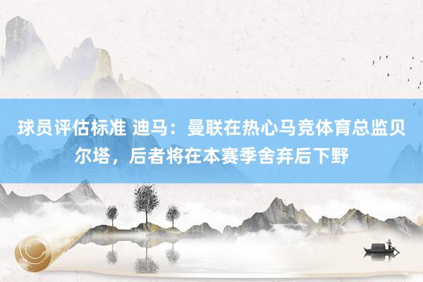 球员评估标准 迪马：曼联在热心马竞体育总监贝尔塔，后者将在本赛季舍弃后下野