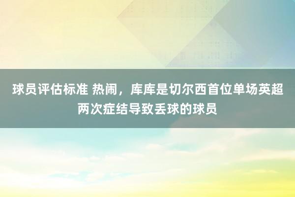 球员评估标准 热闹，库库是切尔西首位单场英超两次症结导致丢球的球员