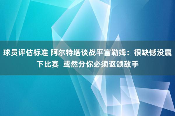 球员评估标准 阿尔特塔谈战平富勒姆：很缺憾没赢下比赛  或然分你必须讴颂敌手