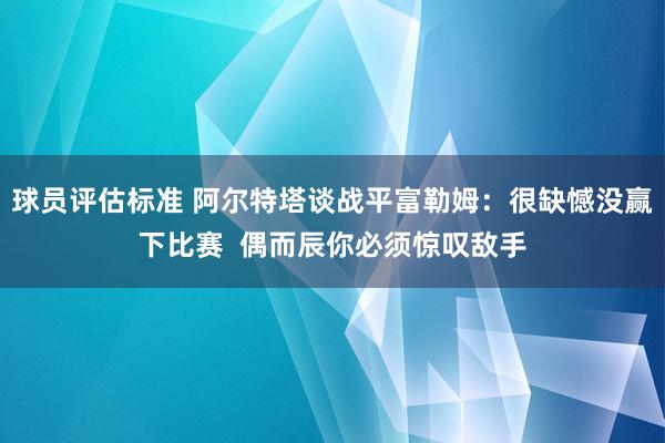 球员评估标准 阿尔特塔谈战平富勒姆：很缺憾没赢下比赛  偶而辰你必须惊叹敌手