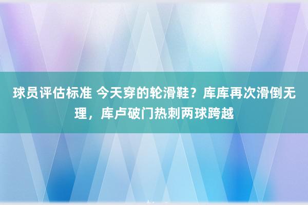 球员评估标准 今天穿的轮滑鞋？库库再次滑倒无理，库卢破门热刺两球跨越