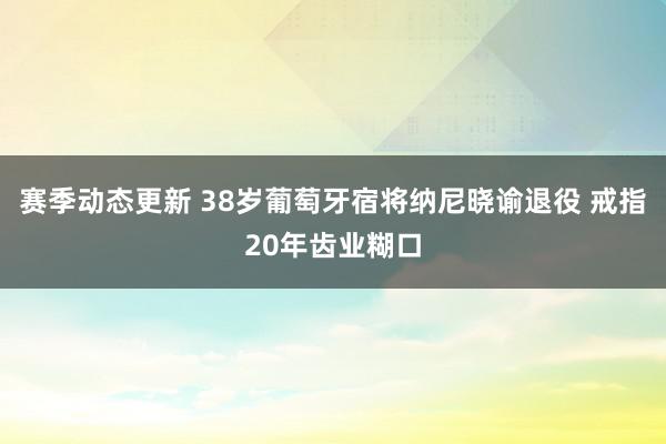 赛季动态更新 38岁葡萄牙宿将纳尼晓谕退役 戒指20年齿业糊口