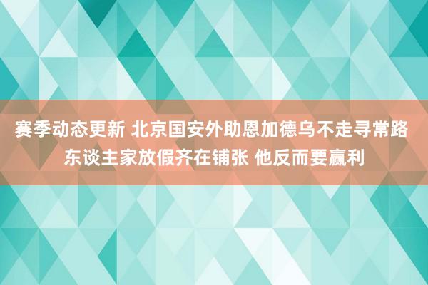 赛季动态更新 北京国安外助恩加德乌不走寻常路 东谈主家放假齐在铺张 他反而要赢利