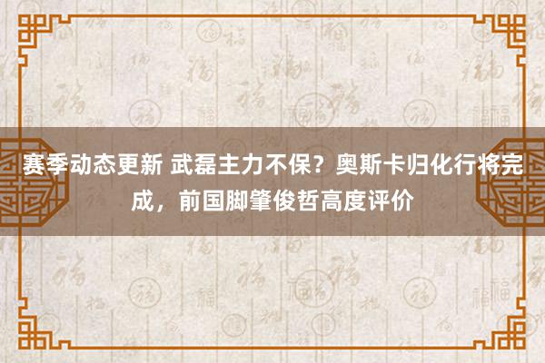 赛季动态更新 武磊主力不保？奥斯卡归化行将完成，前国脚肇俊哲高度评价