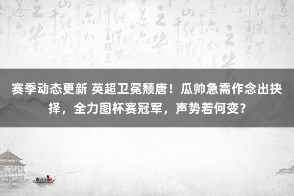 赛季动态更新 英超卫冕颓唐！瓜帅急需作念出抉择，全力图杯赛冠军，声势若何变？