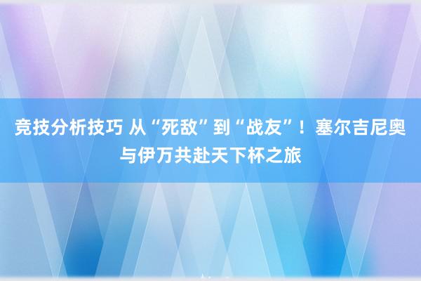 竞技分析技巧 从“死敌”到“战友”！塞尔吉尼奥与伊万共赴天下杯之旅