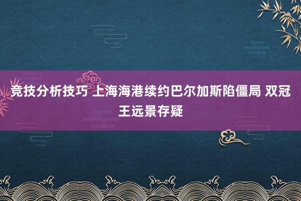 竞技分析技巧 上海海港续约巴尔加斯陷僵局 双冠王远景存疑