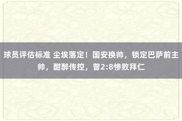 球员评估标准 尘埃落定！国安换帅，锁定巴萨前主帅，酣醉传控，曾2:8惨败拜仁